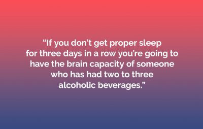 “If you don’t have proper sleep, this doesn’t happen easily. Studies have found that if you don’t get proper sleep for three days in a row you’re going to have the brain capacity of someone who has had two to three alcoholic beverages.” 